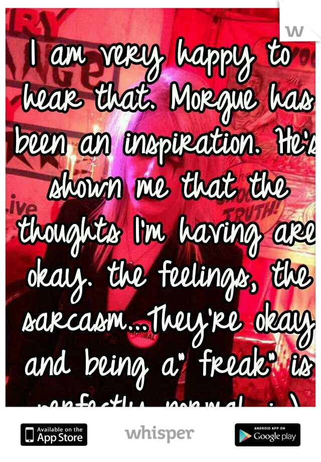 I am very happy to hear that. Morgue has been an inspiration. He's shown me that the thoughts I'm having are okay. the feelings, the sarcasm...They're okay and being a" freak" is perfectly normal. : )