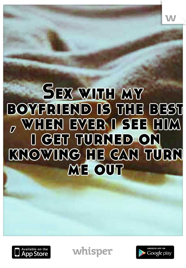 Sex with my boyfriend is the best , when ever i see him i get turned on knowing he can turn me out