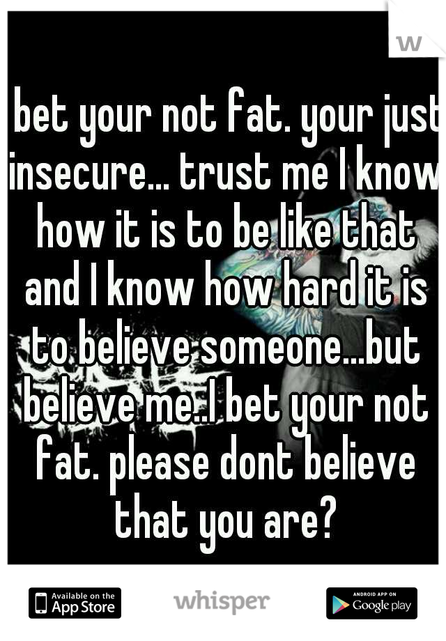 I bet your not fat. your just insecure... trust me I know how it is to be like that and I know how hard it is to believe someone...but believe me..I bet your not fat. please dont believe that you are?