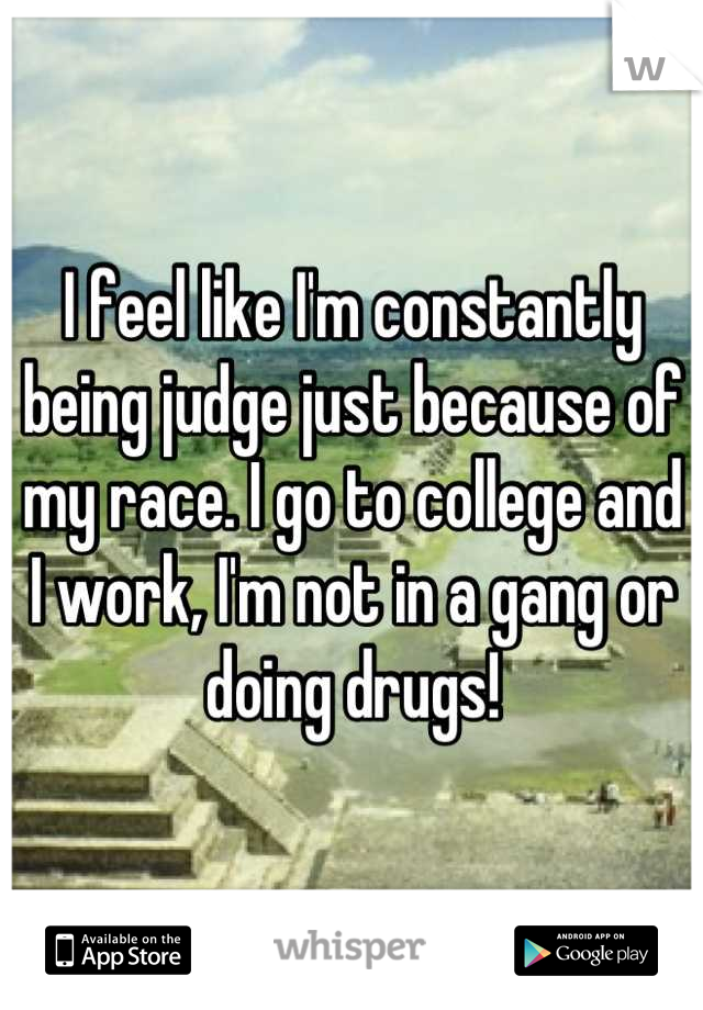 I feel like I'm constantly being judge just because of my race. I go to college and I work, I'm not in a gang or doing drugs!