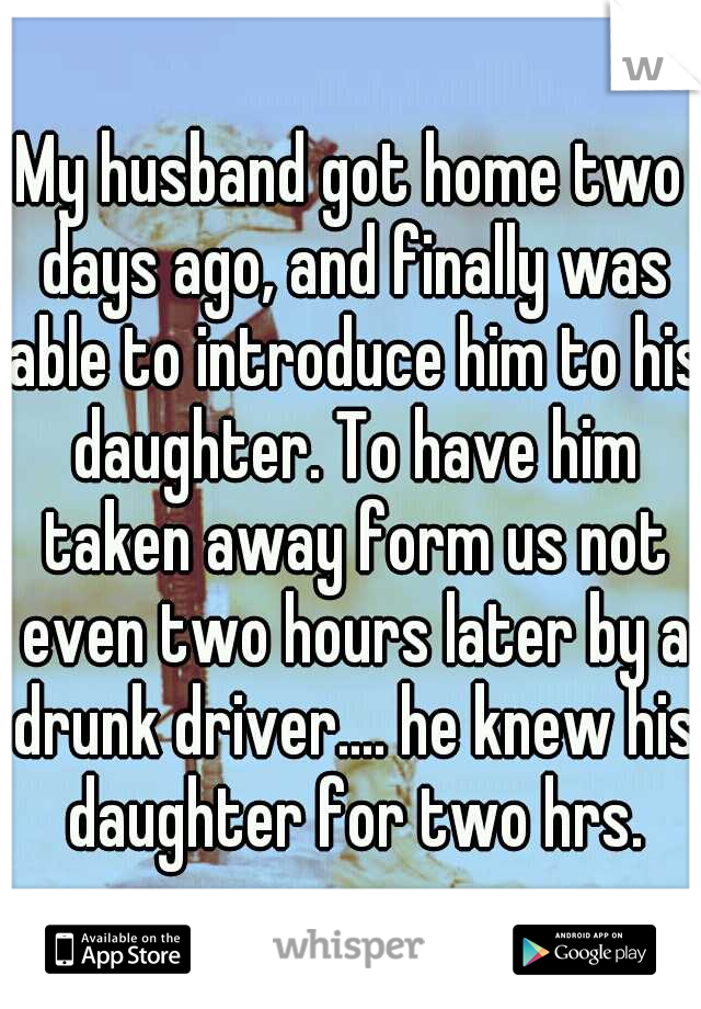 My husband got home two days ago, and finally was able to introduce him to his daughter. To have him taken away form us not even two hours later by a drunk driver.... he knew his daughter for two hrs.