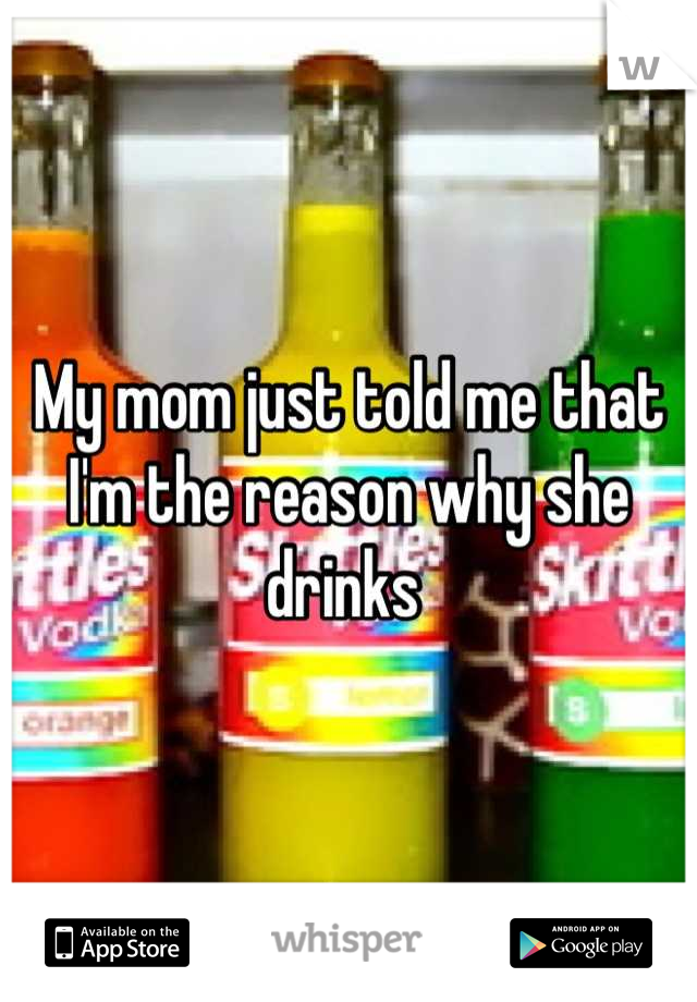 My mom just told me that I'm the reason why she drinks 