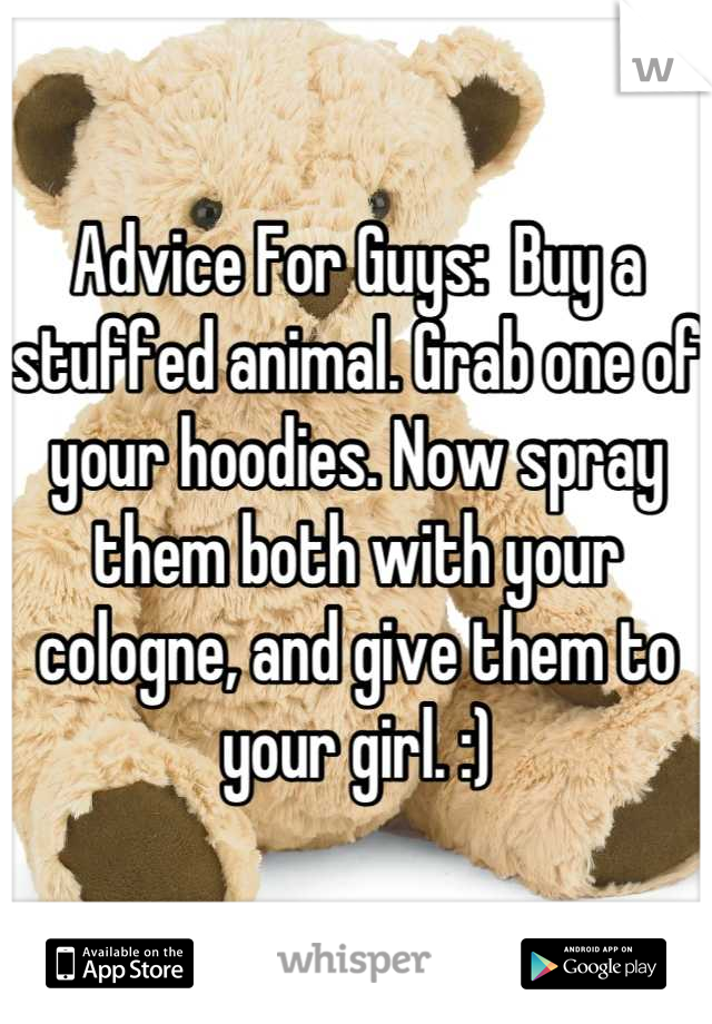 Advice For Guys:  Buy a stuffed animal. Grab one of your hoodies. Now spray them both with your cologne, and give them to your girl. :)