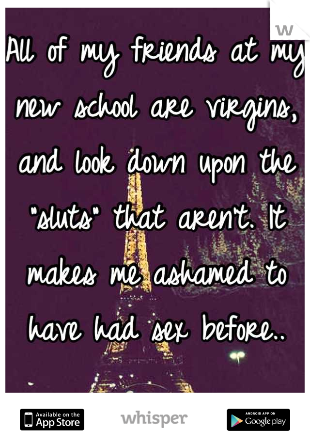 All of my friends at my new school are virgins, and look down upon the "sluts" that aren't. It makes me ashamed to have had sex before..