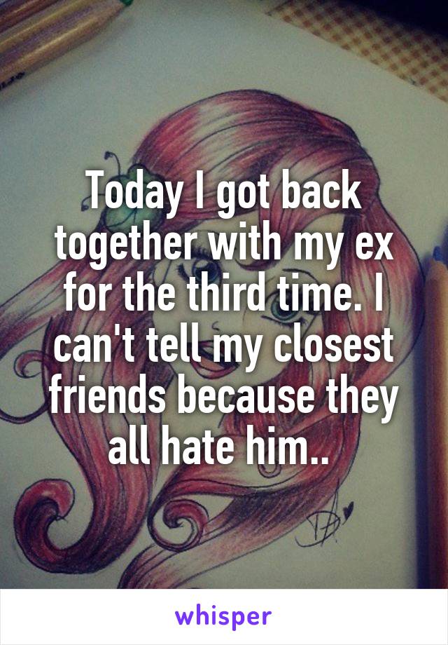 Today I got back together with my ex for the third time. I can't tell my closest friends because they all hate him.. 