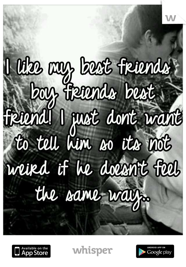 I like my best friends boy friends best friend! I just dont want to tell him so its not weird if he doesn't feel the same way..