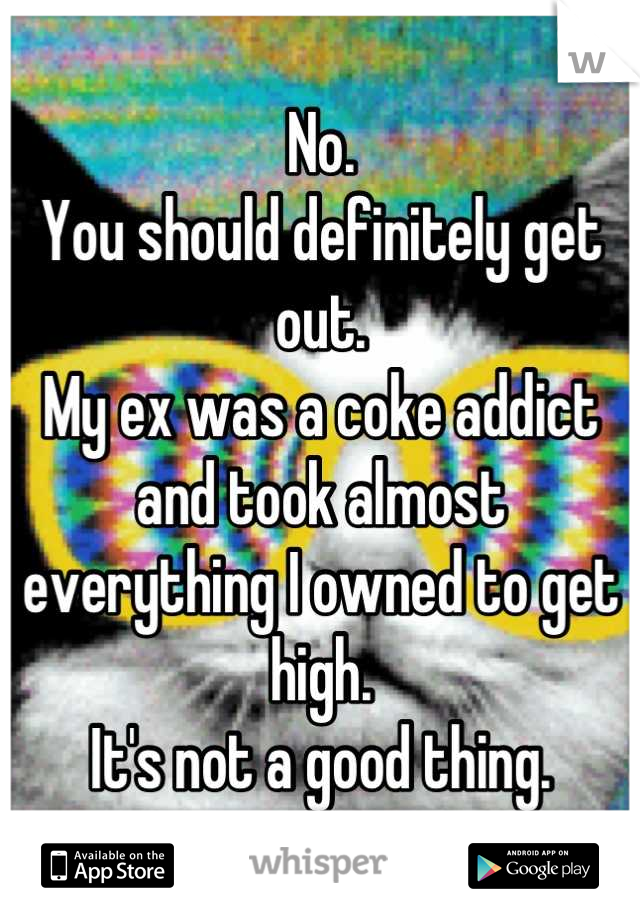No.
You should definitely get out.
My ex was a coke addict and took almost everything I owned to get high.
It's not a good thing.