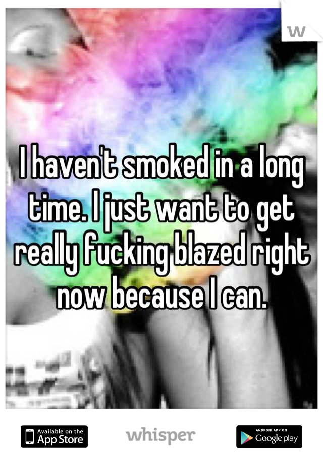 I haven't smoked in a long time. I just want to get really fucking blazed right now because I can.