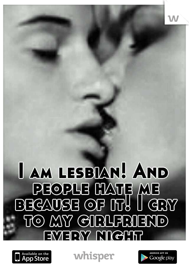 I am lesbian! And people hate me because of it! I cry to my girlfriend every night 