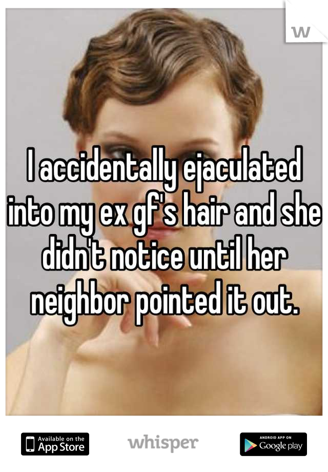 I accidentally ejaculated into my ex gf's hair and she didn't notice until her neighbor pointed it out.