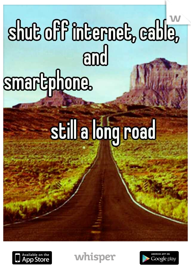 shut off internet, cable, and smartphone.






























still a long road