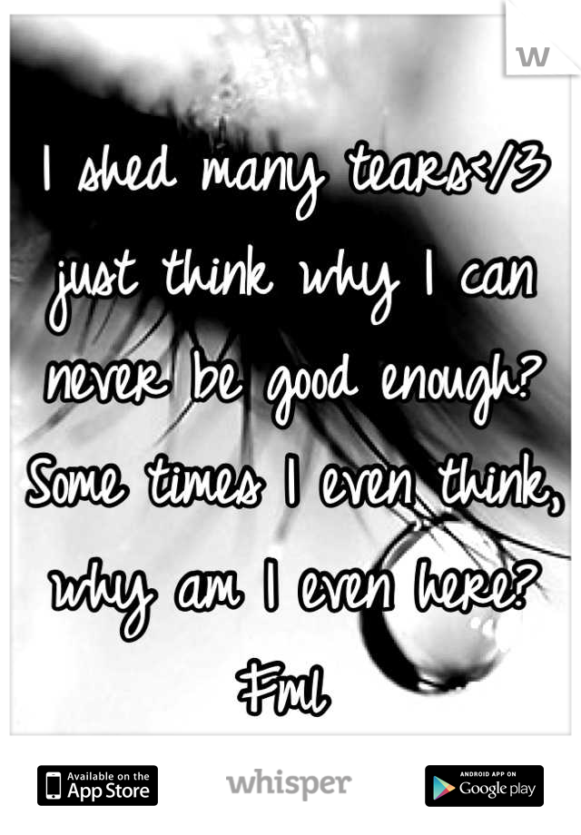 I shed many tears</3 just think why I can never be good enough? Some times I even think, why am I even here? Fml 