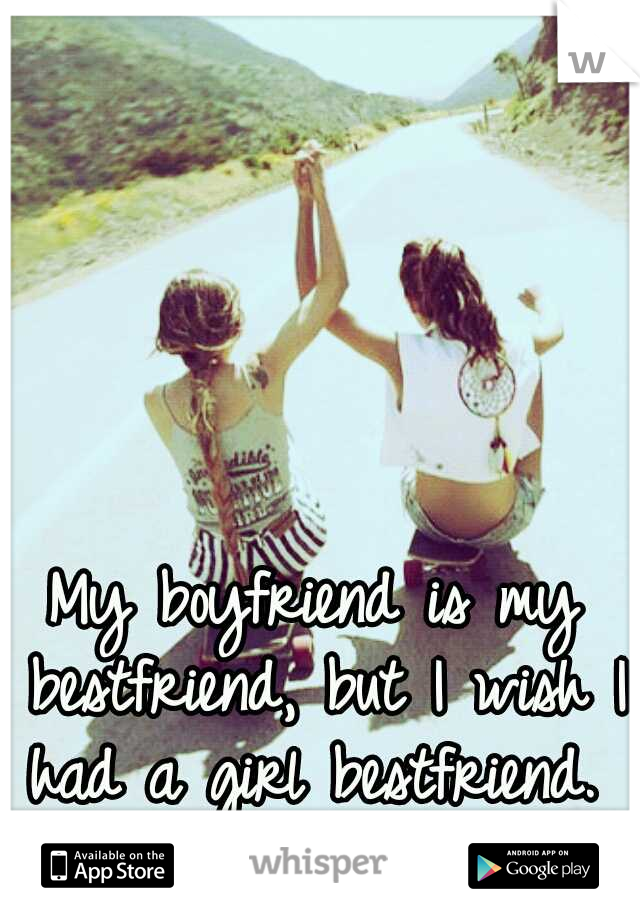 My boyfriend is my bestfriend, but I wish I had a girl bestfriend. 