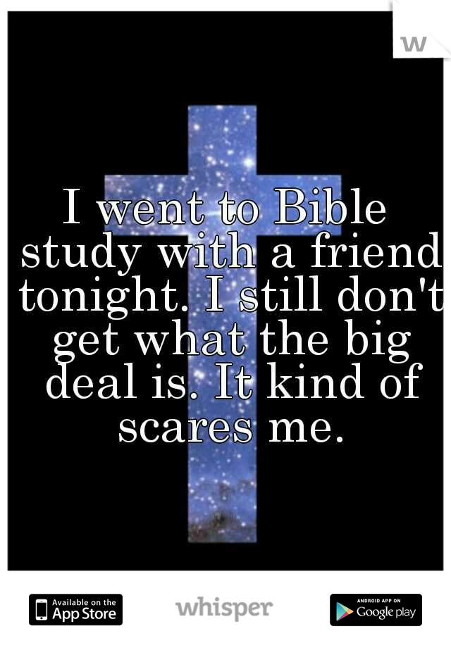 I went to Bible study with a friend tonight. I still don't get what the big deal is. It kind of scares me.