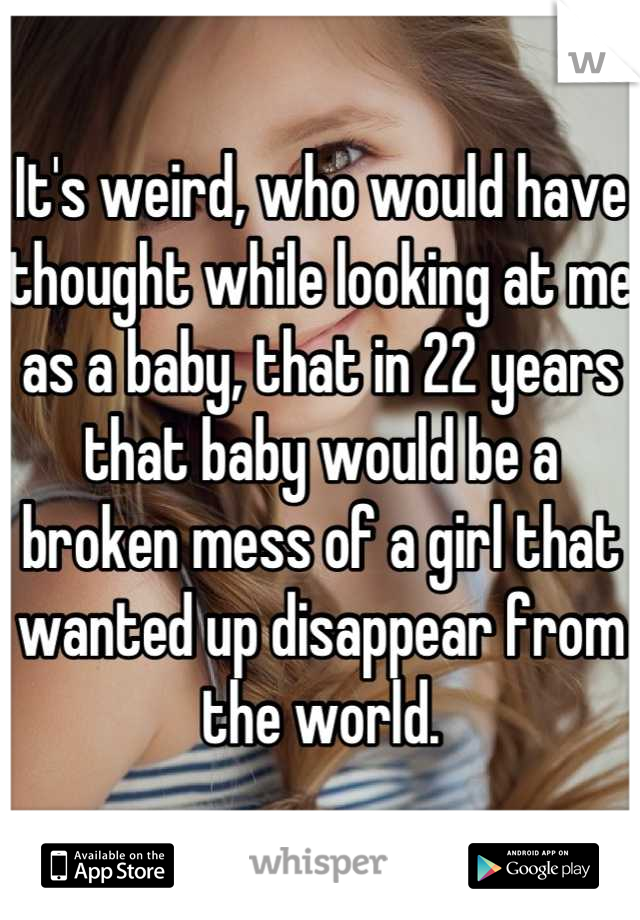 It's weird, who would have thought while looking at me as a baby, that in 22 years that baby would be a broken mess of a girl that wanted up disappear from the world.
