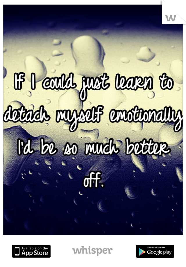 If I could just learn to detach myself emotionally I'd be so much better off.