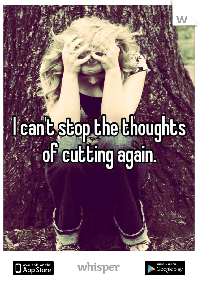 I can't stop the thoughts of cutting again.
