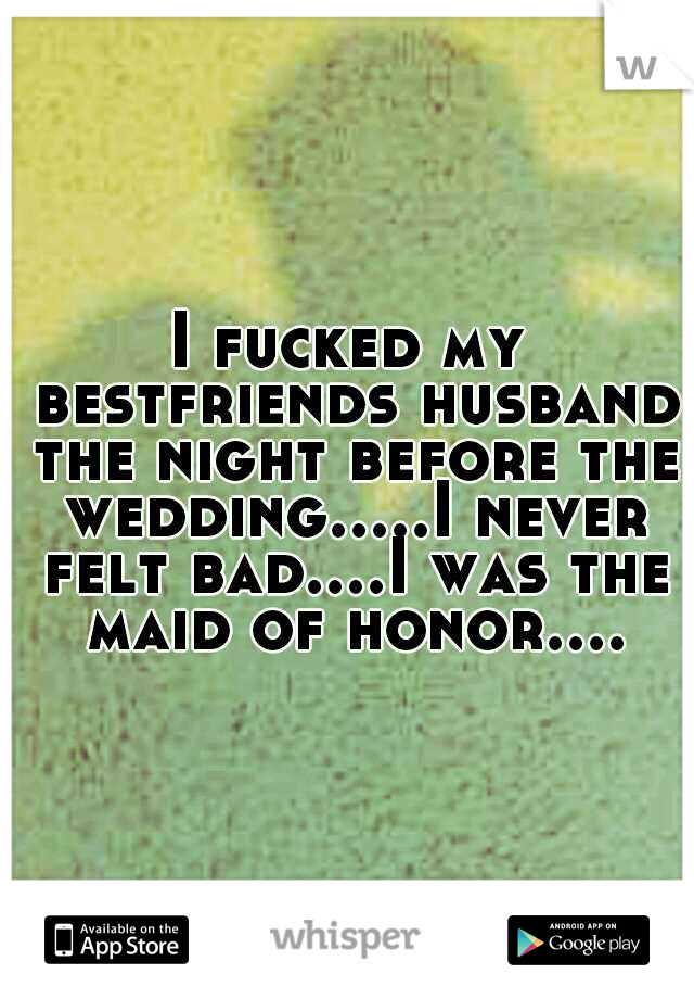 I fucked my bestfriends husband the night before the wedding.....I never felt bad....I was the maid of honor....