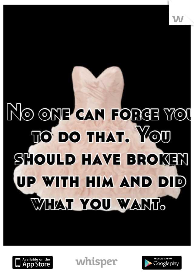 No one can force you to do that. You should have broken up with him and did what you want. 