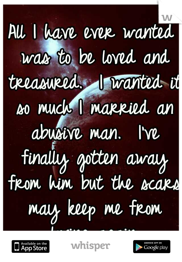 All I have ever wanted was to be loved and treasured.  I wanted it so much I married an abusive man.  I've finally gotten away from him but the scars may keep me from loving again.