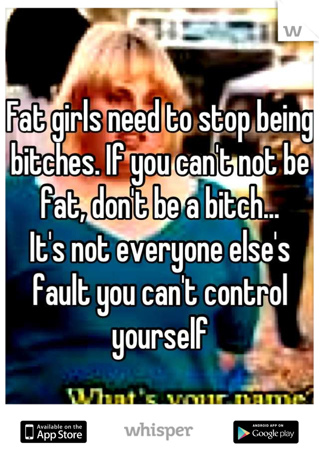 Fat girls need to stop being bitches. If you can't not be fat, don't be a bitch... 
It's not everyone else's fault you can't control yourself