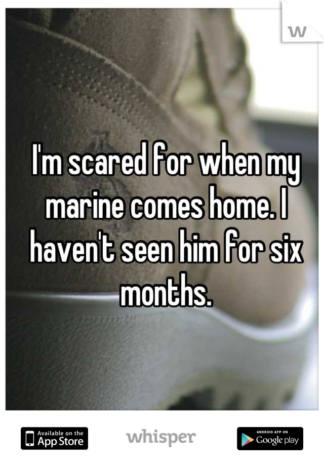 I'm scared for when my marine comes home. I haven't seen him for six months.