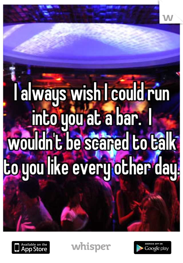 I always wish I could run into you at a bar.  I wouldn't be scared to talk to you like every other day. 
