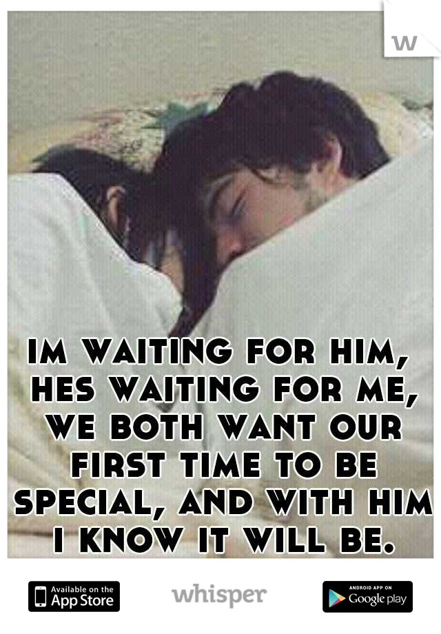 im waiting for him, hes waiting for me, we both want our first time to be special, and with him i know it will be.