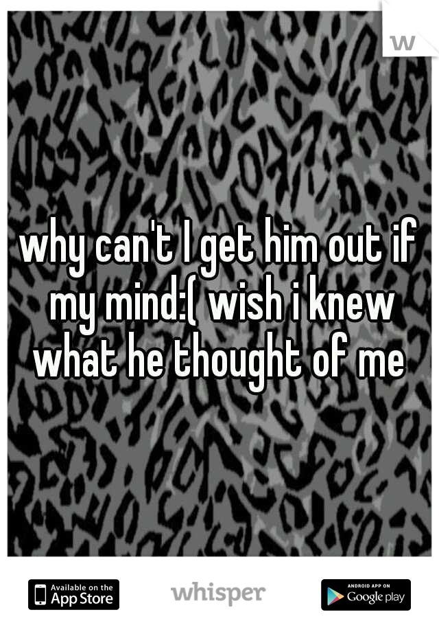 why can't I get him out if my mind:( wish i knew what he thought of me 