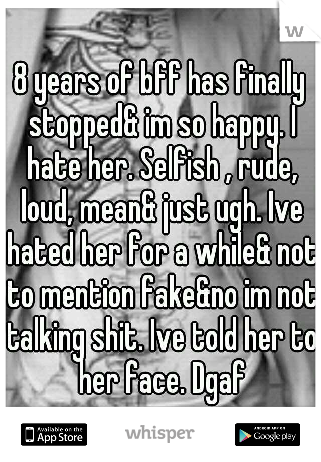 8 years of bff has finally stopped& im so happy. I hate her. Selfish , rude, loud, mean& just ugh. Ive hated her for a while& not to mention fake&no im not talking shit. Ive told her to her face. Dgaf