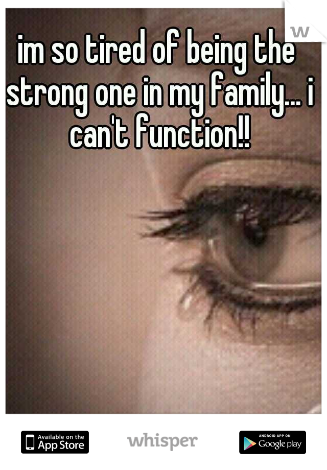 im so tired of being the strong one in my family... i can't function!!