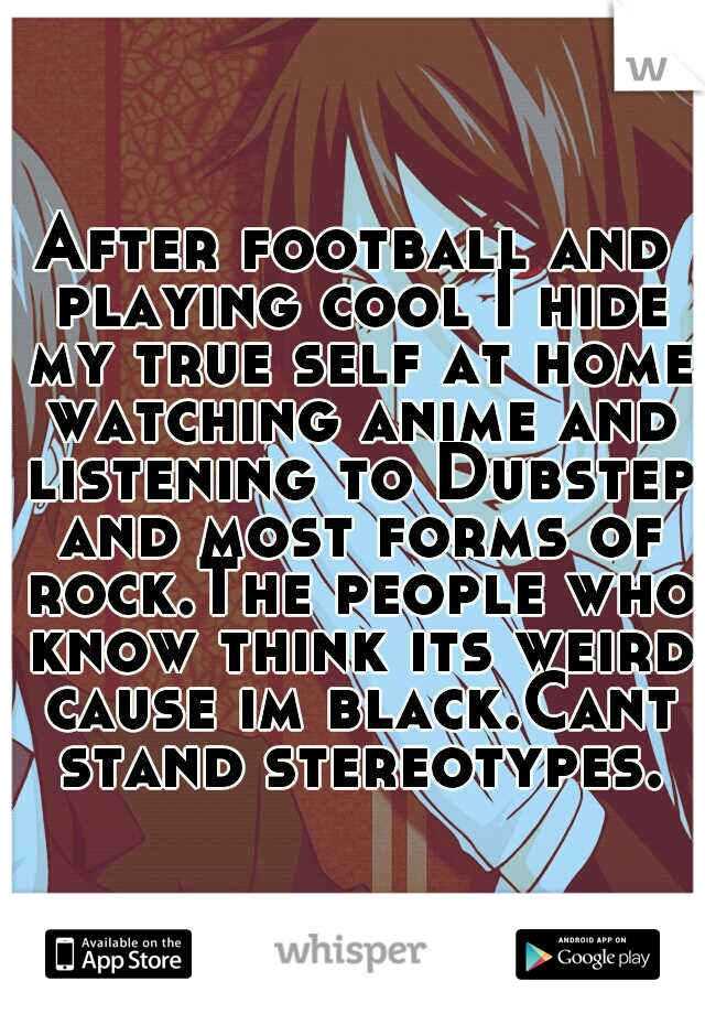 After football and playing cool I hide my true self at home watching anime and listening to Dubstep and most forms of rock.The people who know think its weird cause im black.Cant stand stereotypes.