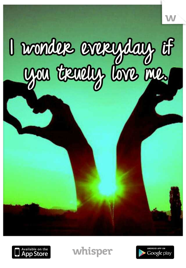 I wonder everyday if you truely love me.