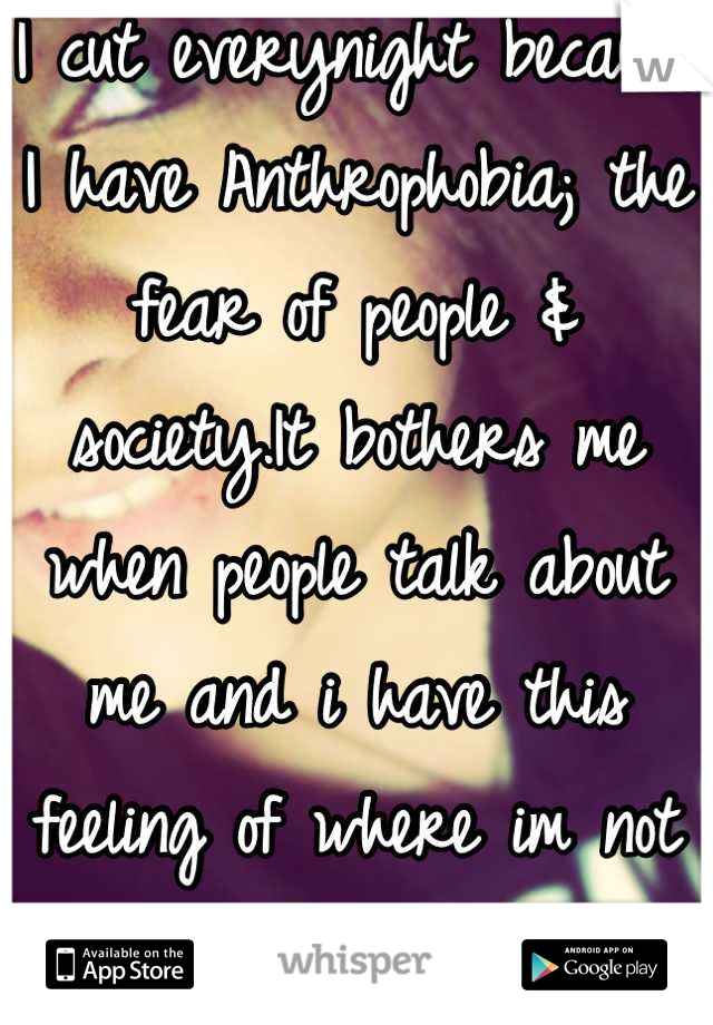 I cut everynight because I have Anthrophobia; the fear of people & society.It bothers me when people talk about me and i have this feeling of where im not good enough.It hurts.