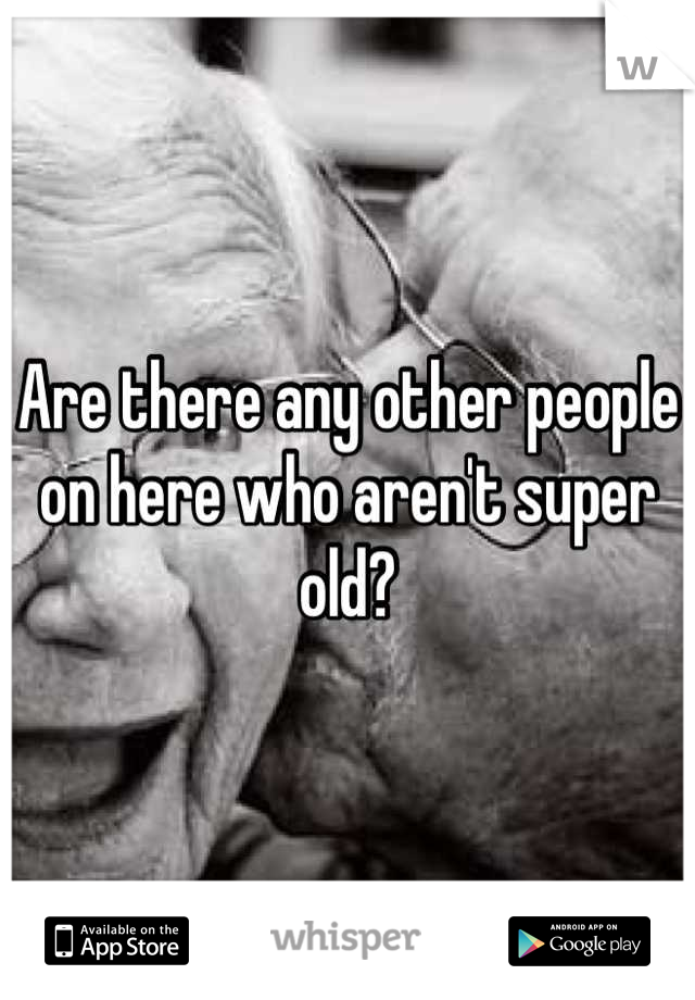Are there any other people on here who aren't super old?