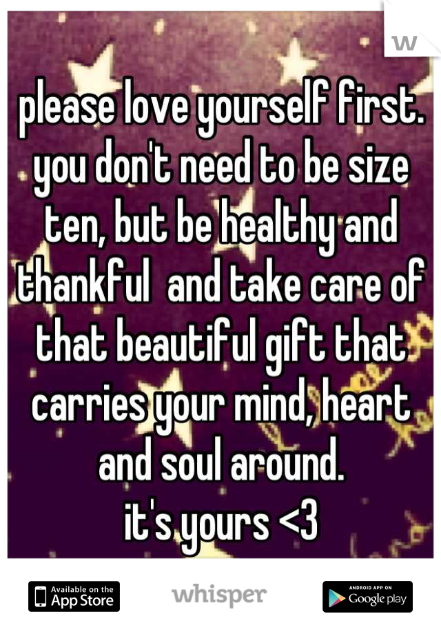 please love yourself first. you don't need to be size ten, but be healthy and thankful  and take care of that beautiful gift that carries your mind, heart and soul around. 
it's yours <3