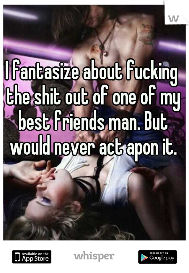 I fantasize about fucking the shit out of one of my best friends man. But would never act apon it.
