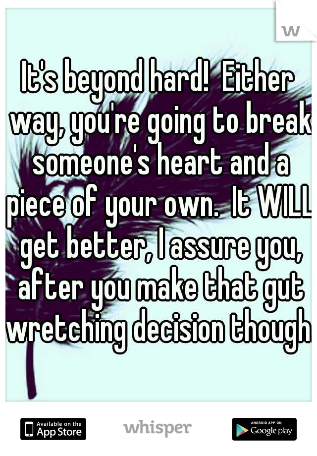 It's beyond hard!  Either way, you're going to break someone's heart and a piece of your own.  It WILL get better, I assure you, after you make that gut wretching decision though.  