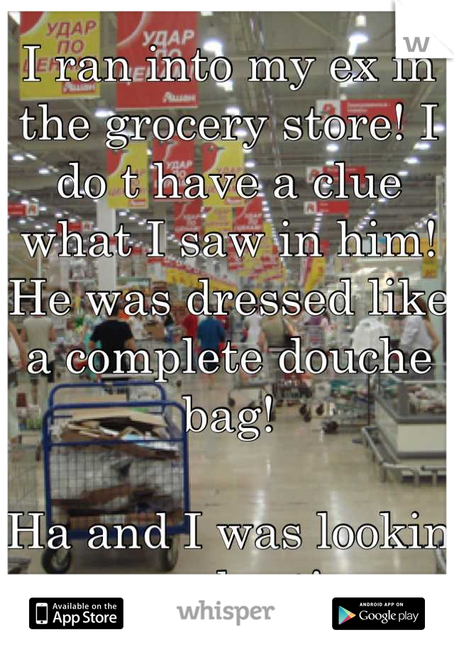 I ran into my ex in the grocery store! I do t have a clue what I saw in him! He was dressed like a complete douche bag! 

Ha and I was lookin my best!