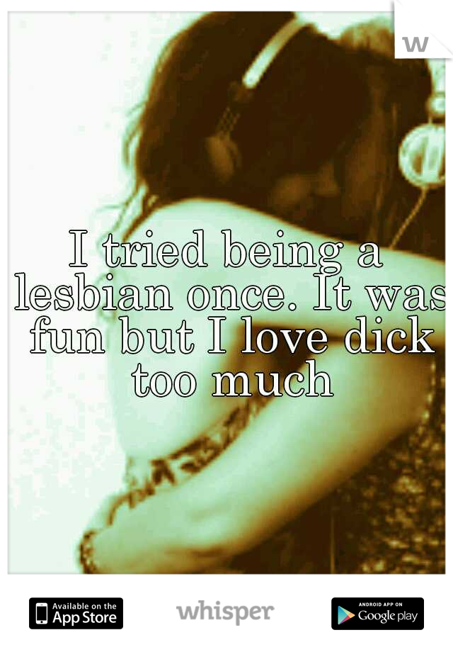 I tried being a lesbian once. It was fun but I love dick too much