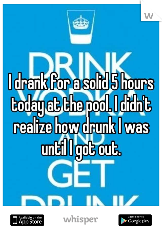 I drank for a solid 5 hours today at the pool. I didn't realize how drunk I was until I got out.
