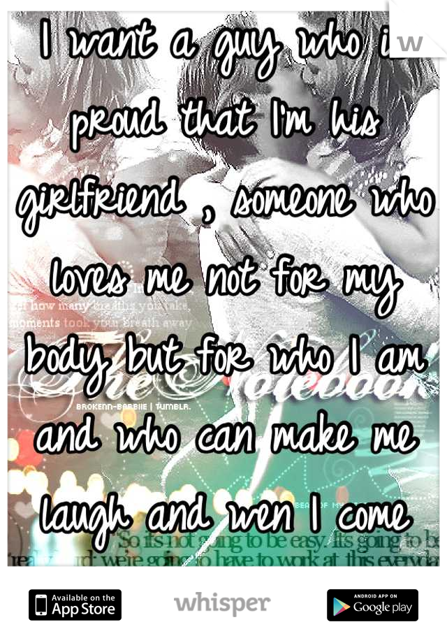I want a guy who is proud that I'm his girlfriend , someone who loves me not for my body but for who I am and who can make me laugh and wen I come crying to him he says who's ass am I kicking baby