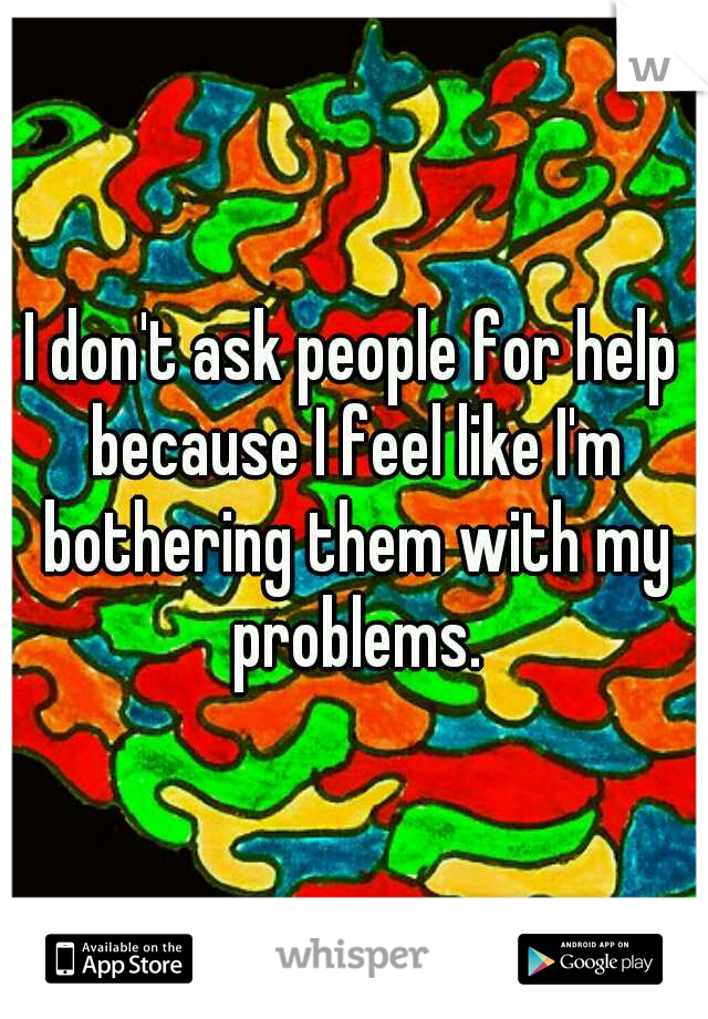 I don't ask people for help because I feel like I'm bothering them with my problems.