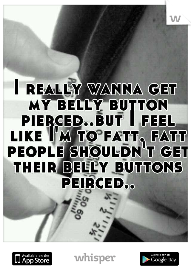 I really wanna get my belly button pierced..but I feel like I'm to fatt. fatt people shouldn't get their belly buttons peirced..