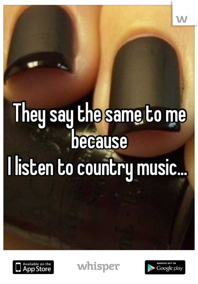They say the same to me because
I listen to country music... 