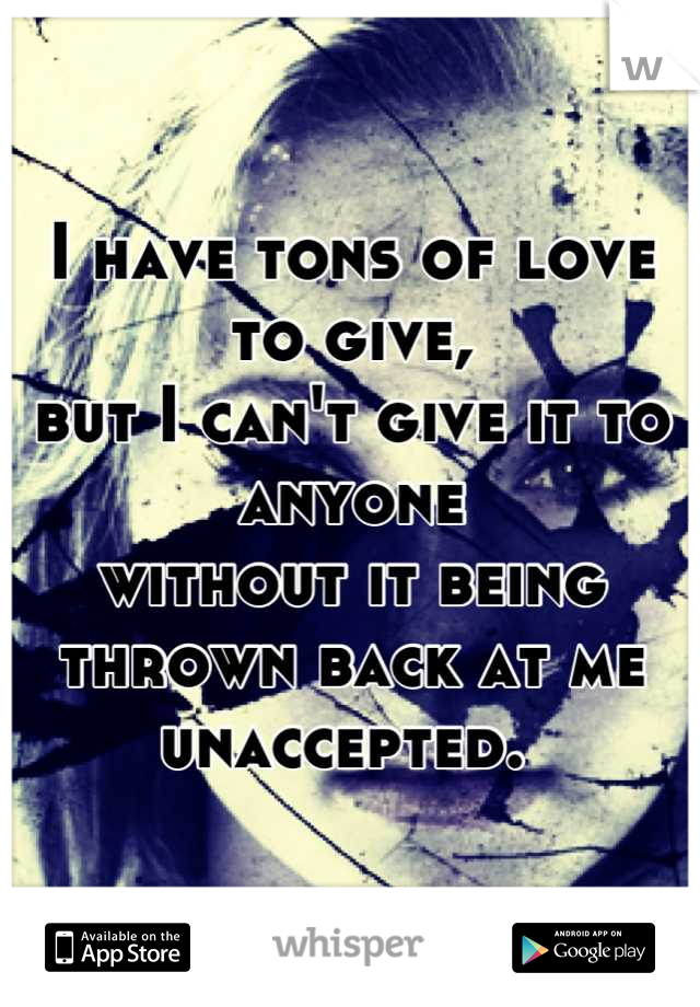 I have tons of love to give,
but I can't give it to anyone
without it being thrown back at me
unaccepted. 