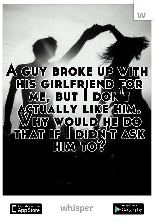 A guy broke up with his girlfriend for me, but I don't actually like him. Why would he do that if I didn't ask him to?