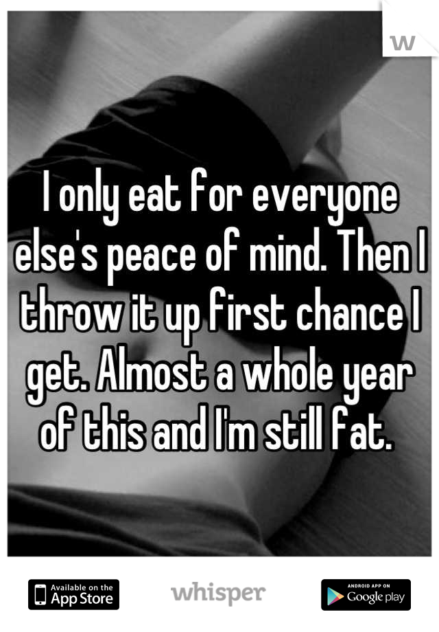 I only eat for everyone else's peace of mind. Then I throw it up first chance I get. Almost a whole year of this and I'm still fat. 