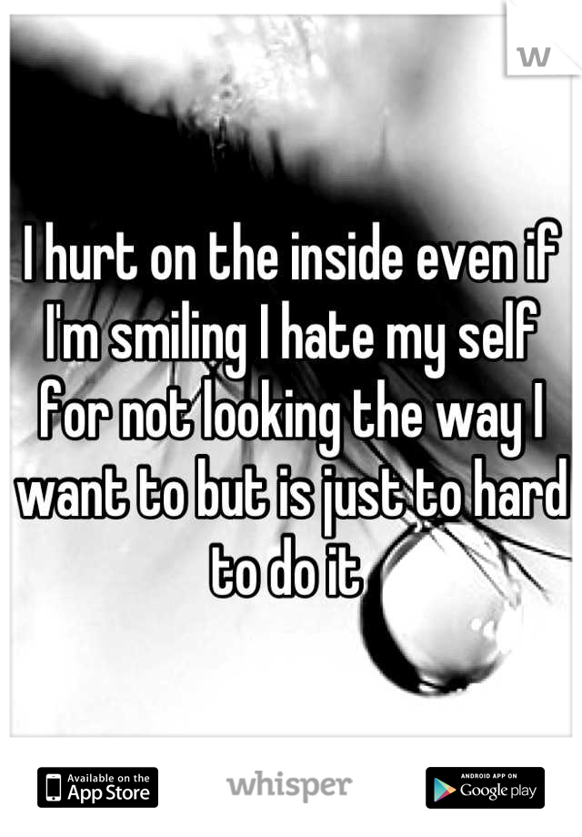 I hurt on the inside even if I'm smiling I hate my self for not looking the way I want to but is just to hard to do it 