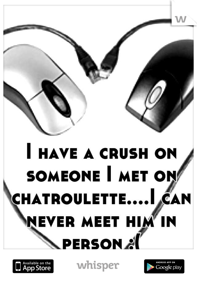 I have a crush on someone I met on chatroulette....I can never meet him in person :(